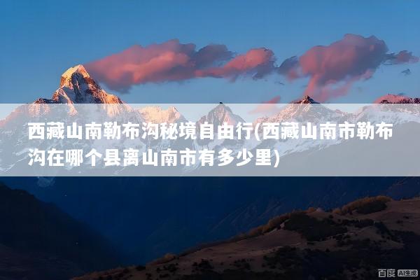 西藏山南勒布沟秘境自由行(西藏山南市勒布沟在哪个县离山南市有多少里)