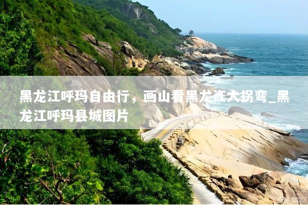 黑龙江呼玛自由行，画山看黑龙江大拐弯_黑龙江呼玛县城图片