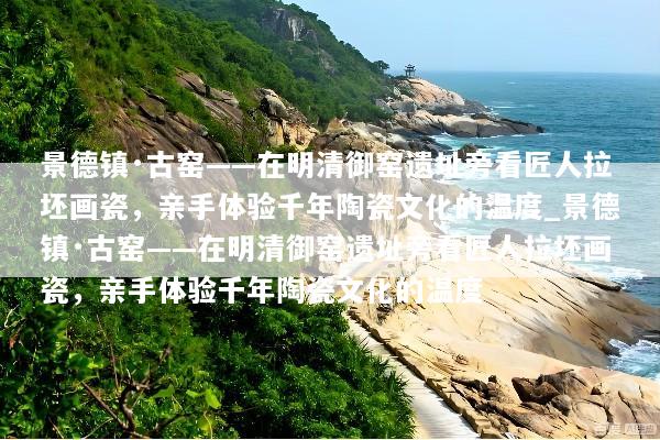 景德镇·古窑——在明清御窑遗址旁看匠人拉坯画瓷，亲手体验千年陶瓷文化的温度_景德镇·古窑——在明清御窑遗址旁看匠人拉坯画瓷，亲手体验千年陶瓷文化的温度