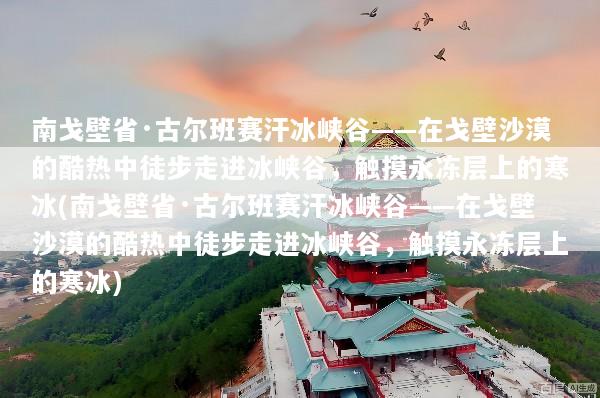 南戈壁省·古尔班赛汗冰峡谷——在戈壁沙漠的酷热中徒步走进冰峡谷，触摸永冻层上的寒冰(南戈壁省·古尔班赛汗冰峡谷——在戈壁沙漠的酷热中徒步走进冰峡谷，触摸永冻层上的寒冰)