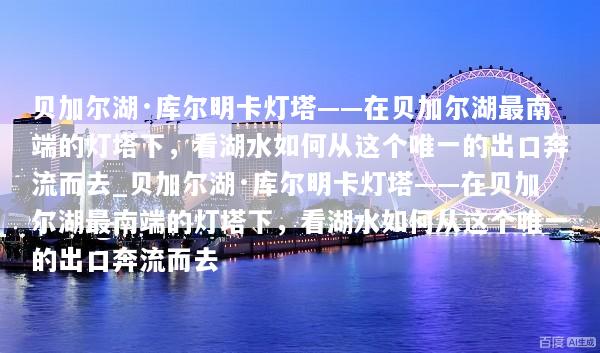 贝加尔湖·库尔明卡灯塔——在贝加尔湖最南端的灯塔下，看湖水如何从这个唯一的出口奔流而去_贝加尔湖·库尔明卡灯塔——在贝加尔湖最南端的灯塔下，看湖水如何从这个唯一的出口奔流而去