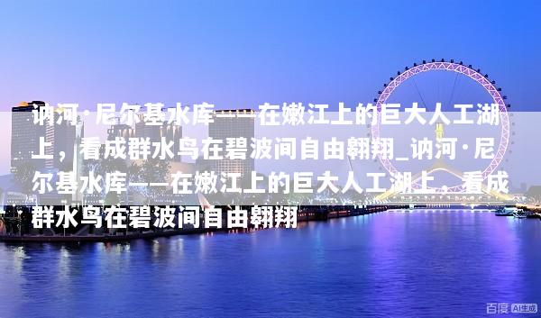 讷河·尼尔基水库——在嫩江上的巨大人工湖上，看成群水鸟在碧波间自由翱翔_讷河·尼尔基水库——在嫩江上的巨大人工湖上，看成群水鸟在碧波间自由翱翔