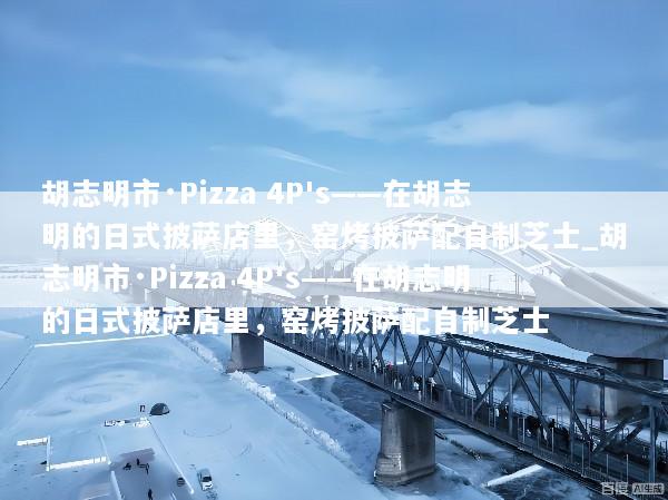 胡志明市·Pizza 4P's——在胡志明的日式披萨店里，窑烤披萨配自制芝士_胡志明市·Pizza 4P's——在胡志明的日式披萨店里，窑烤披萨配自制芝士