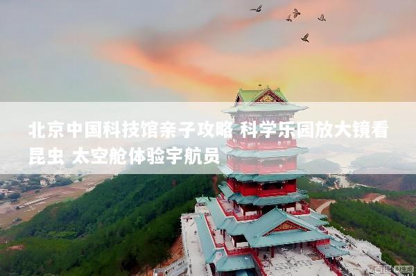 北京中国科技馆亲子攻略 科学乐园放大镜看昆虫 太空舱体验宇航员