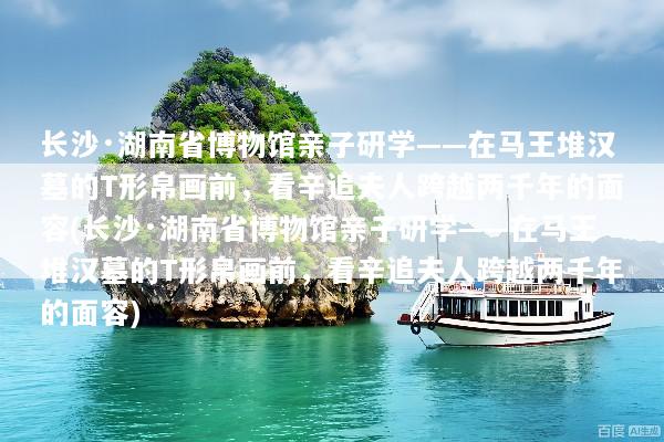 长沙·湖南省博物馆亲子研学——在马王堆汉墓的T形帛画前，看辛追夫人跨越两千年的面容(长沙·湖南省博物馆亲子研学——在马王堆汉墓的T形帛画前，看辛追夫人跨越两千年的面容)