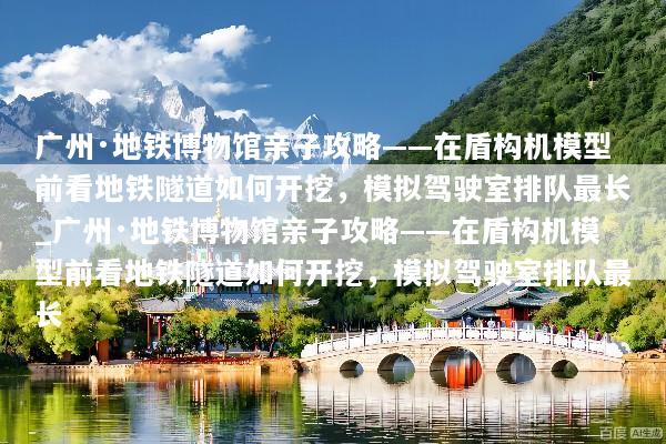 广州·地铁博物馆亲子攻略——在盾构机模型前看地铁隧道如何开挖，模拟驾驶室排队最长_广州·地铁博物馆亲子攻略——在盾构机模型前看地铁隧道如何开挖，模拟驾驶室排队最长