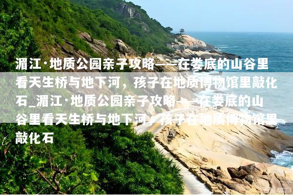 湄江·地质公园亲子攻略——在娄底的山谷里看天生桥与地下河，孩子在地质博物馆里敲化石_湄江·地质公园亲子攻略——在娄底的山谷里看天生桥与地下河，孩子在地质博物馆里敲化石