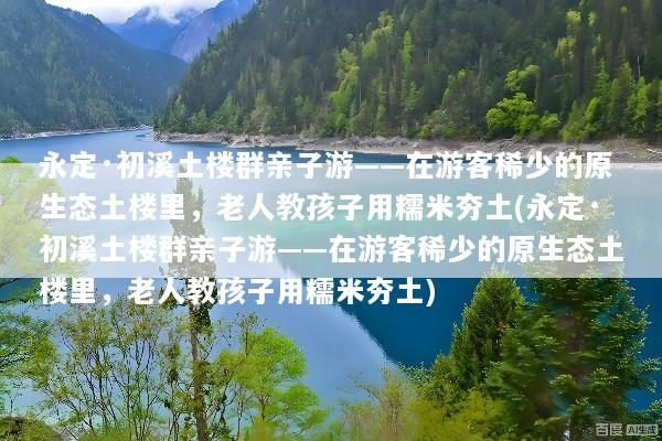 永定·初溪土楼群亲子游——在游客稀少的原生态土楼里，老人教孩子用糯米夯土(永定·初溪土楼群亲子游——在游客稀少的原生态土楼里，老人教孩子用糯米夯土)