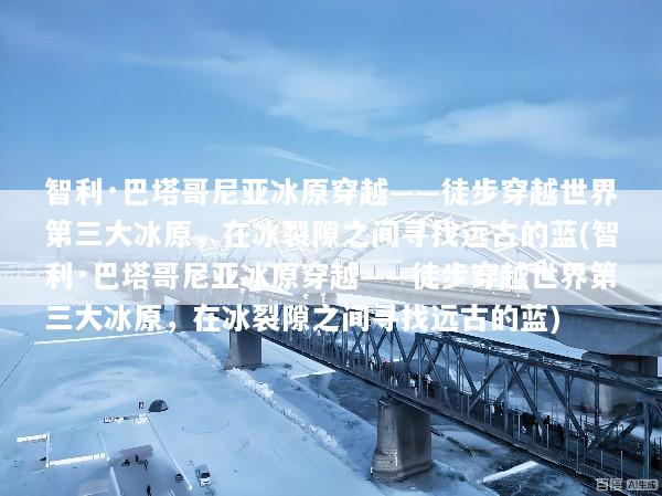 智利·巴塔哥尼亚冰原穿越——徒步穿越世界第三大冰原，在冰裂隙之间寻找远古的蓝(智利·巴塔哥尼亚冰原穿越——徒步穿越世界第三大冰原，在冰裂隙之间寻找远古的蓝)