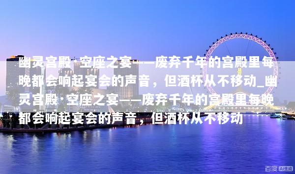 幽灵宫殿·空座之宴——废弃千年的宫殿里每晚都会响起宴会的声音，但酒杯从不移动_幽灵宫殿·空座之宴——废弃千年的宫殿里每晚都会响起宴会的声音，但酒杯从不移动