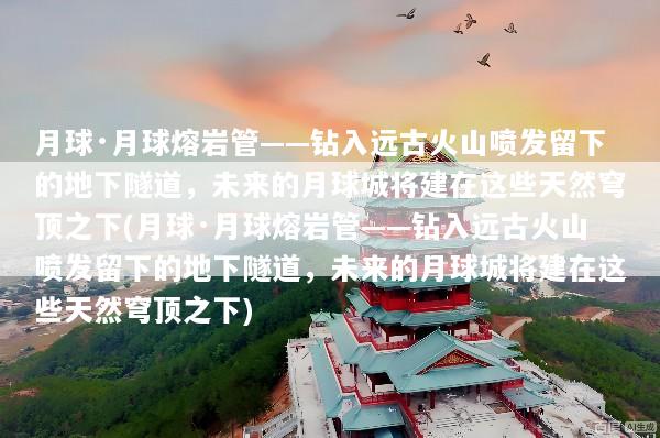 月球·月球熔岩管——钻入远古火山喷发留下的地下隧道，未来的月球城将建在这些天然穹顶之下(月球·月球熔岩管——钻入远古火山喷发留下的地下隧道，未来的月球城将建在这些天然穹顶之下)