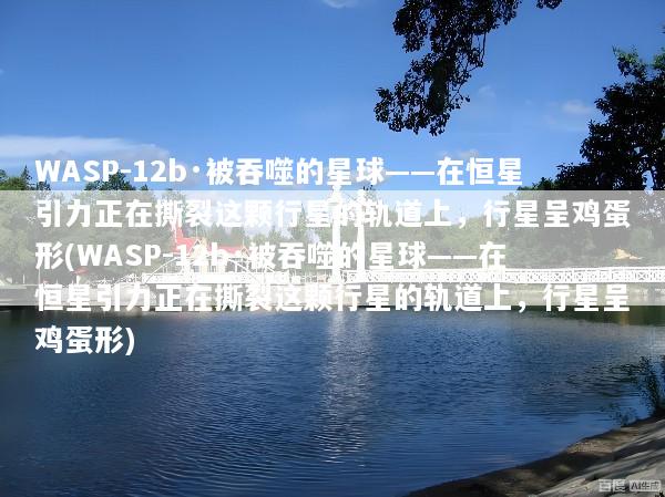 WASP-12b·被吞噬的星球——在恒星引力正在撕裂这颗行星的轨道上，行星呈鸡蛋形(WASP-12b·被吞噬的星球——在恒星引力正在撕裂这颗行星的轨道上，行星呈鸡蛋形)