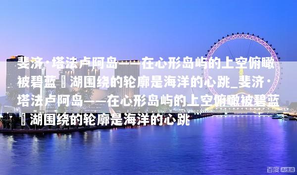 斐济·塔法卢阿岛——在心形岛屿的上空俯瞰被碧蓝潟湖围绕的轮廓是海洋的心跳_斐济·塔法卢阿岛——在心形岛屿的上空俯瞰被碧蓝潟湖围绕的轮廓是海洋的心跳