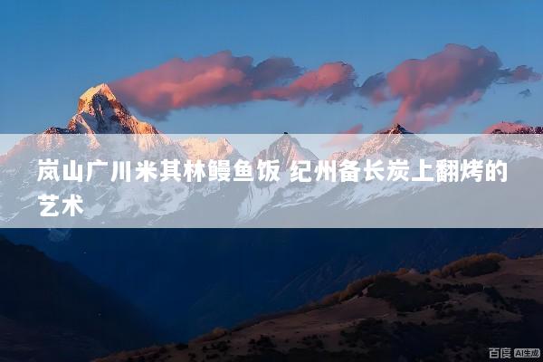 岚山广川米其林鳗鱼饭 纪州备长炭上翻烤的艺术