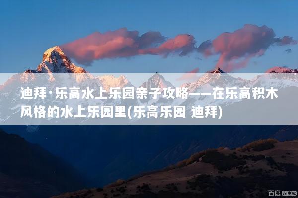 迪拜·乐高水上乐园亲子攻略——在乐高积木风格的水上乐园里(乐高乐园 迪拜)