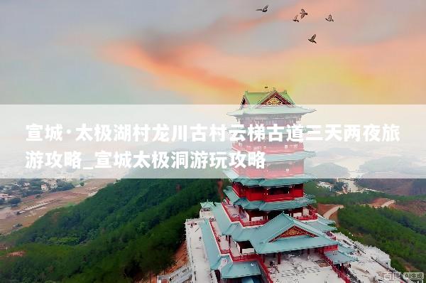 宣城·太极湖村龙川古村云梯古道三天两夜旅游攻略_宣城太极洞游玩攻略